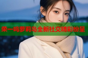 荣一鸣萝莉岛全新社交精彩纷呈