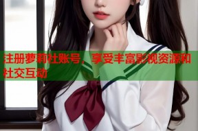 注册萝莉社账号，享受丰富影视资源和社交互动