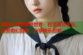 猴神大叔的萝莉世界：社交互动平台，探索奇幻冒险，分享快乐时刻