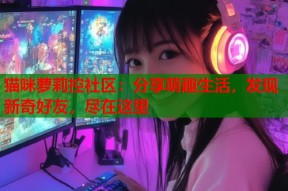 猫咪萝莉控社区：分享萌趣生活，发现新奇好友，尽在这里