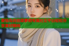 爱情岛自拍菜萝莉专属社交平台轻松分享美好瞬间