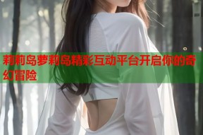 莉莉岛萝莉岛精彩互动平台开启你的奇幻冒险