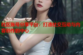 社区账号分享平台：打造社交互动与内容创作的中心