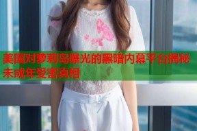 美国对萝莉岛曝光的黑暗内幕平台揭秘未成年受害真相