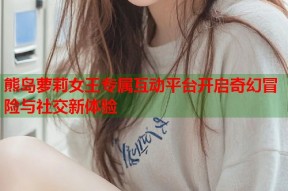 熊岛萝莉女王专属互动平台开启奇幻冒险与社交新体验