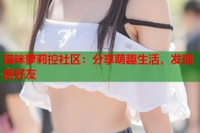猫咪萝莉控社区：分享萌趣生活，发现新好友