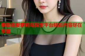 泰勒喜爱萝莉岛探索平台精彩内容尽在掌握