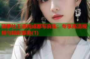 菠萝社王语纯成都写真集：专享高清视频与精彩旅拍(1)