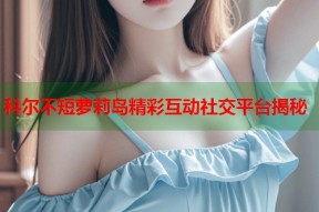 科尔不短萝莉岛精彩互动社交平台揭秘