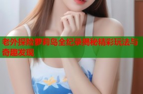 老外探险萝莉岛全纪录揭秘精彩玩法与奇趣发现