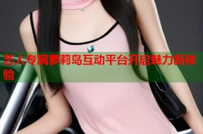 艺人专属萝莉岛互动平台开启魅力新体验