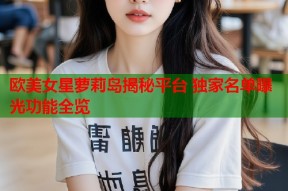 欧美女星萝莉岛揭秘平台 独家名单曝光功能全览