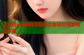 注水团mv萝莉岛精彩合集轻松畅享高清体验