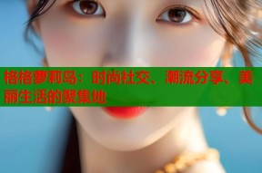 格格萝莉岛：时尚社交、潮流分享、美丽生活的聚集地