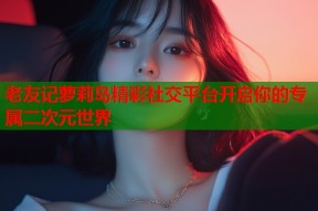 老友记萝莉岛精彩社交平台开启你的专属二次元世界