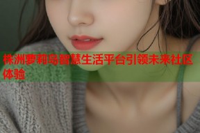 株洲萝莉岛智慧生活平台引领未来社区体验