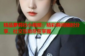 精品萝莉社小视频：精彩瞬间随时分享，社交互动尽在掌握