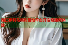 湖口萝莉岛精彩互动平台开启奇趣新体验