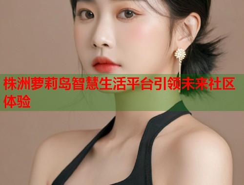 株洲萝莉岛智慧生活平台引领未来社区体验  第2张