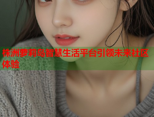 株洲萝莉岛智慧生活平台引领未来社区体验  第1张