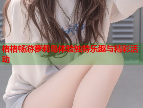 格格畅游萝莉岛体验独特乐趣与精彩活动  第1张