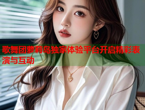 歌舞团萝莉岛独家体验平台开启精彩表演与互动  第1张