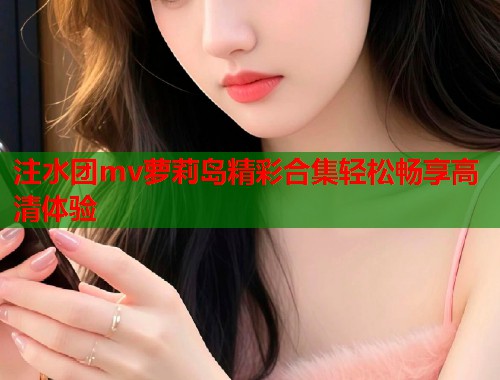 注水团mv萝莉岛精彩合集轻松畅享高清体验  第1张