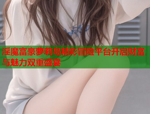 淫魔富豪萝莉岛精彩冒险平台开启财富与魅力双重盛宴  第1张