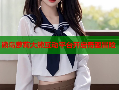 熊岛萝莉大熊互动平台开启奇趣冒险  第1张