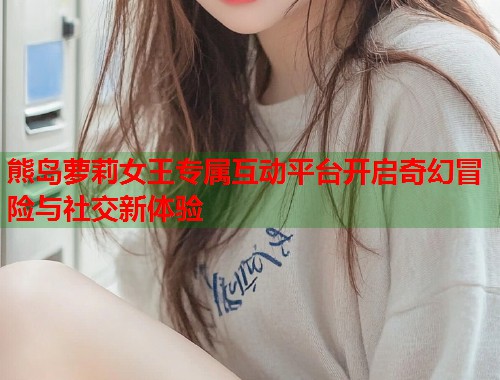 熊岛萝莉女王专属互动平台开启奇幻冒险与社交新体验  第1张