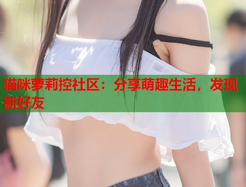 猫咪萝莉控社区：分享萌趣生活，发现新好友  第1张