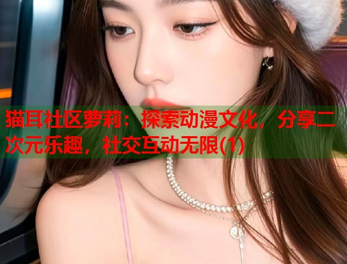 猫耳社区萝莉：探索动漫文化，分享二次元乐趣，社交互动无限(1)  第1张