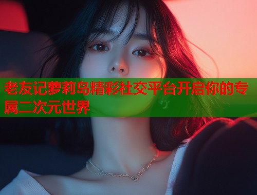 老友记萝莉岛精彩社交平台开启你的专属二次元世界  第1张