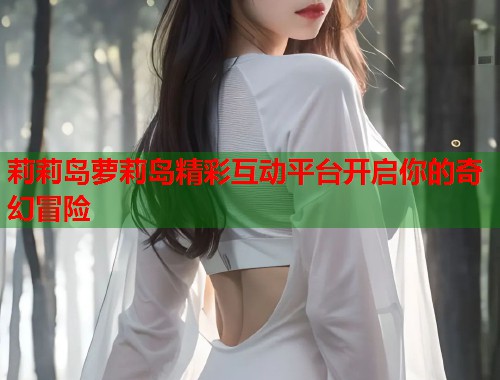 莉莉岛萝莉岛精彩互动平台开启你的奇幻冒险  第1张